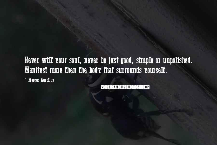 Marcus Aurelius Quotes: Never wilt your soul, never be just good, simple or unpolished. Manifest more then the body that surrounds yourself.