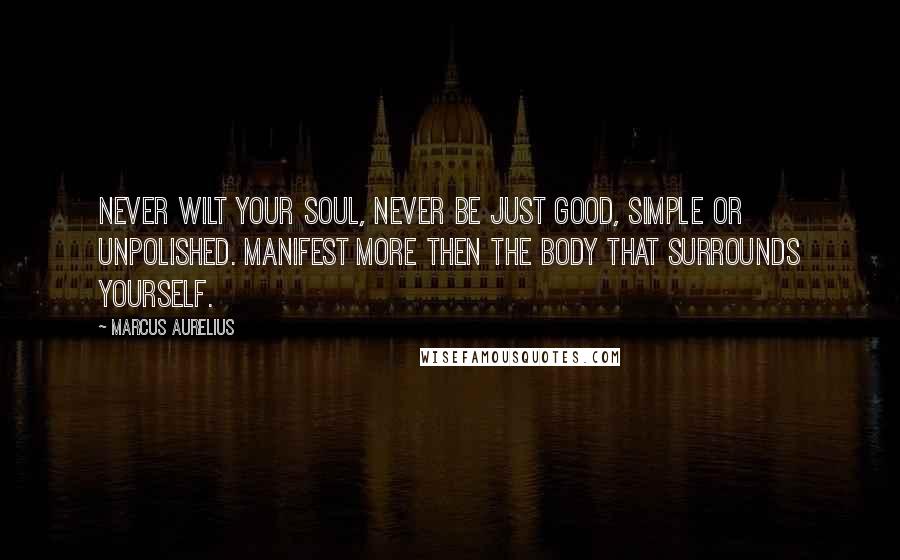 Marcus Aurelius Quotes: Never wilt your soul, never be just good, simple or unpolished. Manifest more then the body that surrounds yourself.