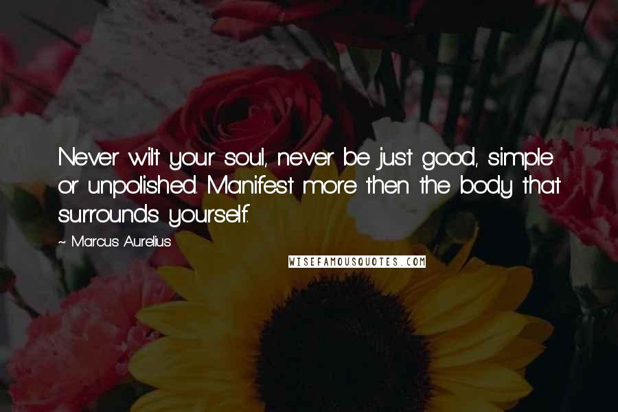 Marcus Aurelius Quotes: Never wilt your soul, never be just good, simple or unpolished. Manifest more then the body that surrounds yourself.