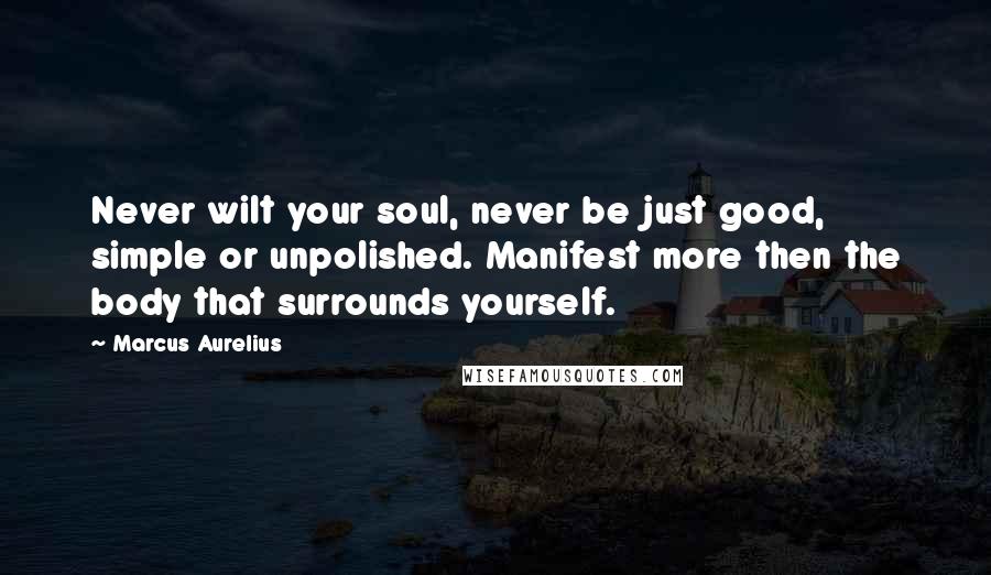 Marcus Aurelius Quotes: Never wilt your soul, never be just good, simple or unpolished. Manifest more then the body that surrounds yourself.