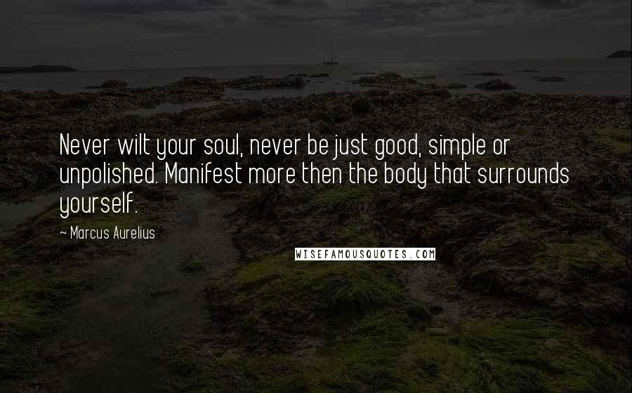 Marcus Aurelius Quotes: Never wilt your soul, never be just good, simple or unpolished. Manifest more then the body that surrounds yourself.