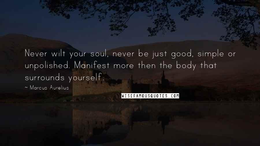 Marcus Aurelius Quotes: Never wilt your soul, never be just good, simple or unpolished. Manifest more then the body that surrounds yourself.