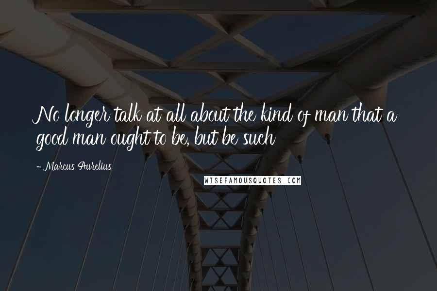 Marcus Aurelius Quotes: No longer talk at all about the kind of man that a good man ought to be, but be such