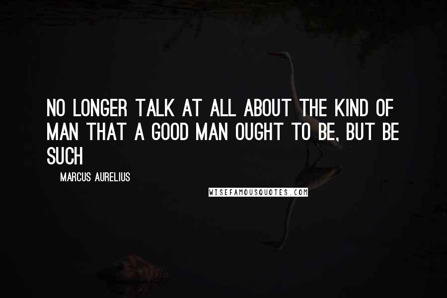 Marcus Aurelius Quotes: No longer talk at all about the kind of man that a good man ought to be, but be such