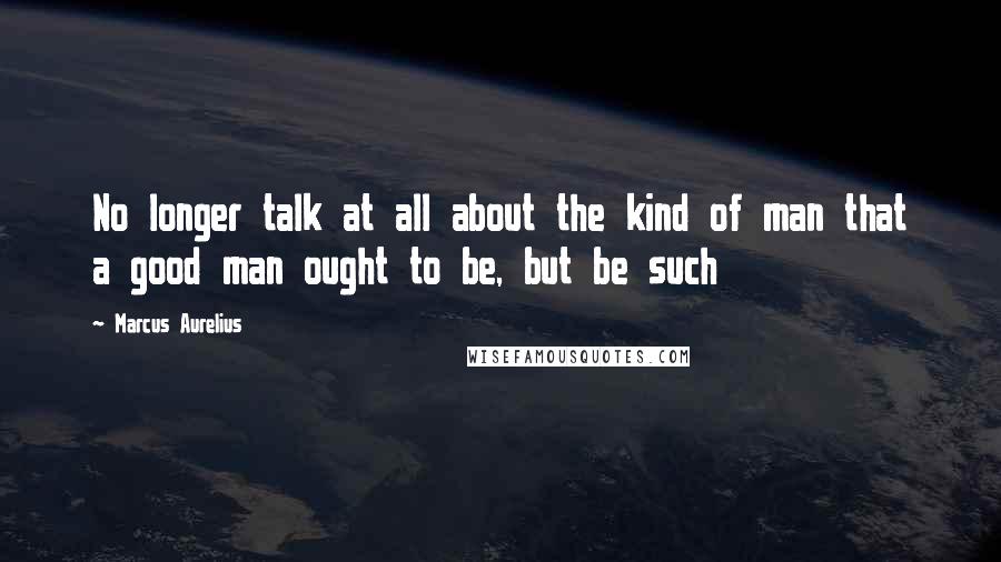 Marcus Aurelius Quotes: No longer talk at all about the kind of man that a good man ought to be, but be such