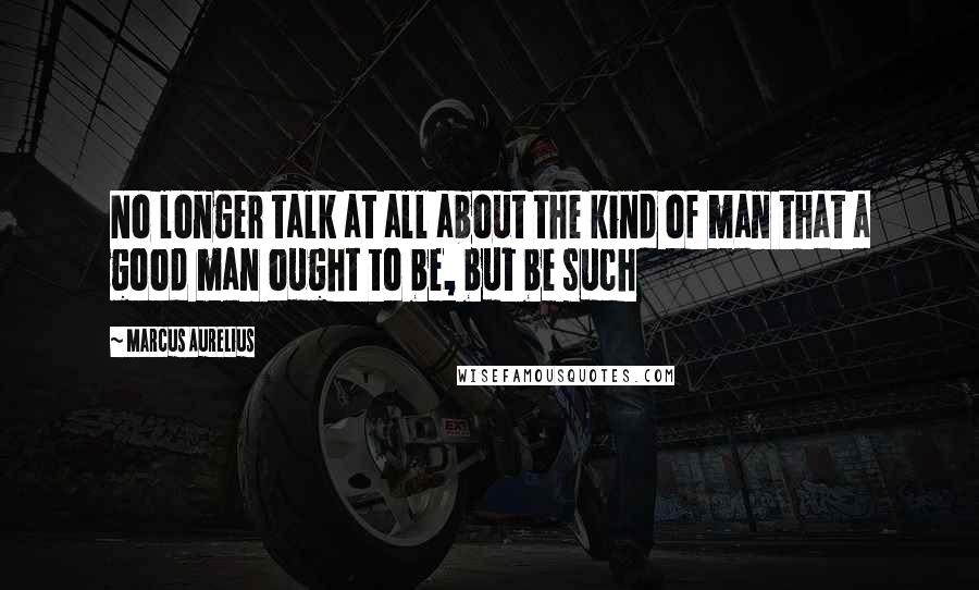 Marcus Aurelius Quotes: No longer talk at all about the kind of man that a good man ought to be, but be such