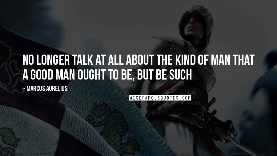 Marcus Aurelius Quotes: No longer talk at all about the kind of man that a good man ought to be, but be such