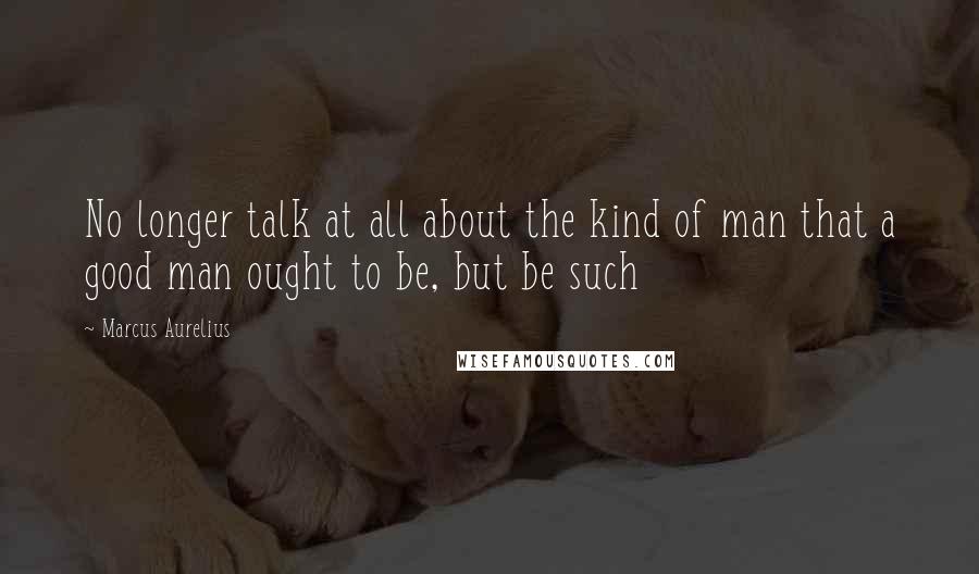 Marcus Aurelius Quotes: No longer talk at all about the kind of man that a good man ought to be, but be such