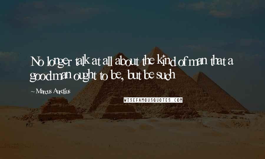 Marcus Aurelius Quotes: No longer talk at all about the kind of man that a good man ought to be, but be such