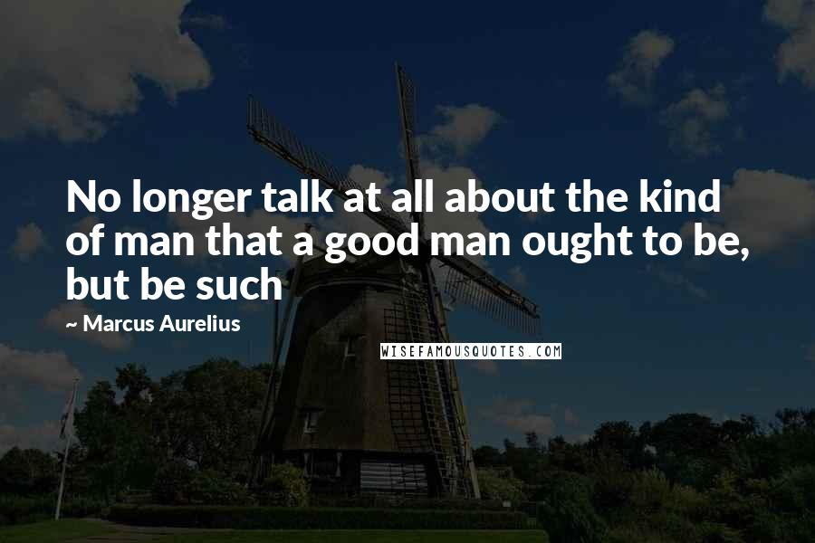 Marcus Aurelius Quotes: No longer talk at all about the kind of man that a good man ought to be, but be such