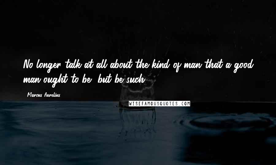 Marcus Aurelius Quotes: No longer talk at all about the kind of man that a good man ought to be, but be such