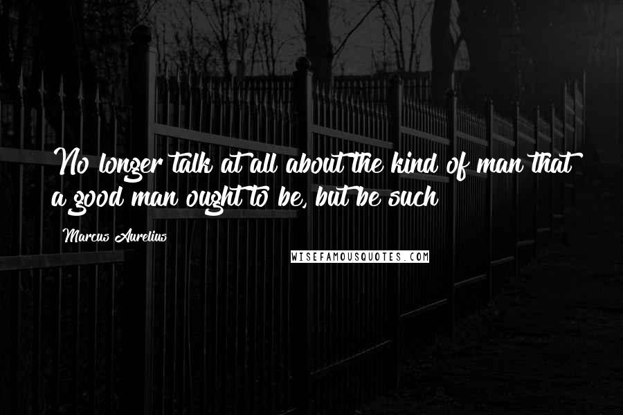 Marcus Aurelius Quotes: No longer talk at all about the kind of man that a good man ought to be, but be such