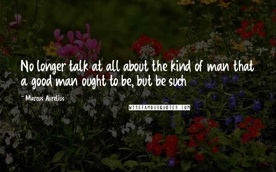 Marcus Aurelius Quotes: No longer talk at all about the kind of man that a good man ought to be, but be such