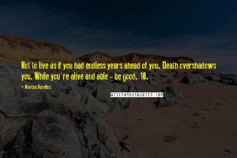 Marcus Aurelius Quotes: Not to live as if you had endless years ahead of you. Death overshadows you. While you're alive and able - be good. 18.