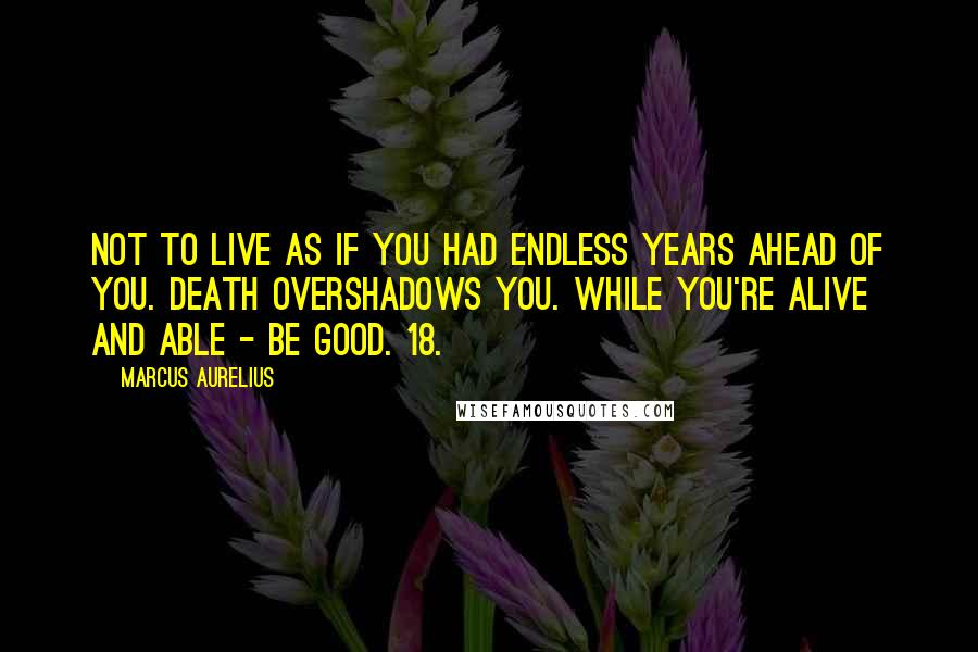 Marcus Aurelius Quotes: Not to live as if you had endless years ahead of you. Death overshadows you. While you're alive and able - be good. 18.