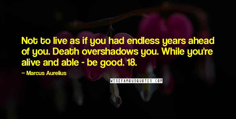 Marcus Aurelius Quotes: Not to live as if you had endless years ahead of you. Death overshadows you. While you're alive and able - be good. 18.