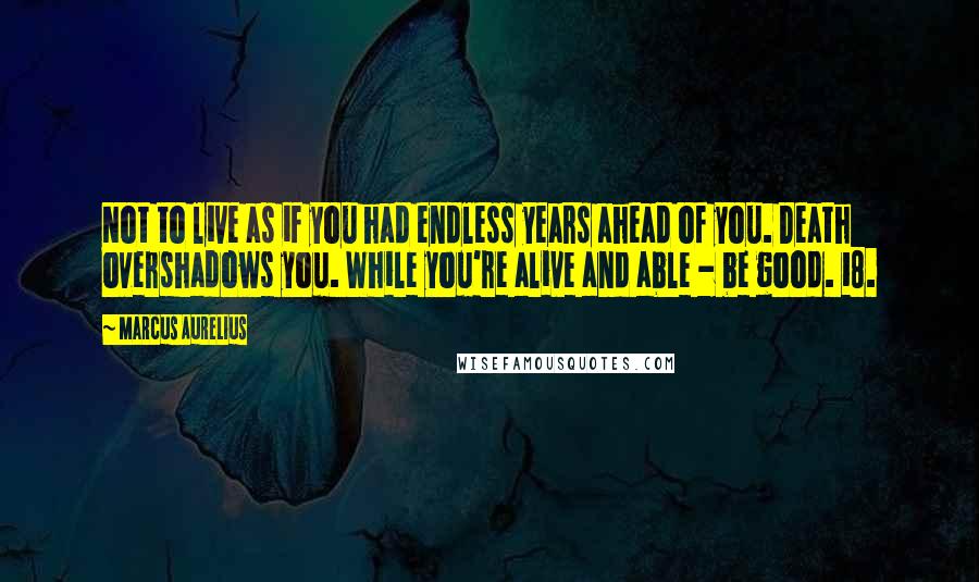 Marcus Aurelius Quotes: Not to live as if you had endless years ahead of you. Death overshadows you. While you're alive and able - be good. 18.