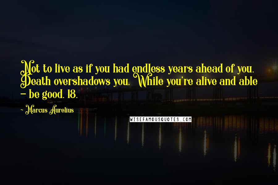 Marcus Aurelius Quotes: Not to live as if you had endless years ahead of you. Death overshadows you. While you're alive and able - be good. 18.