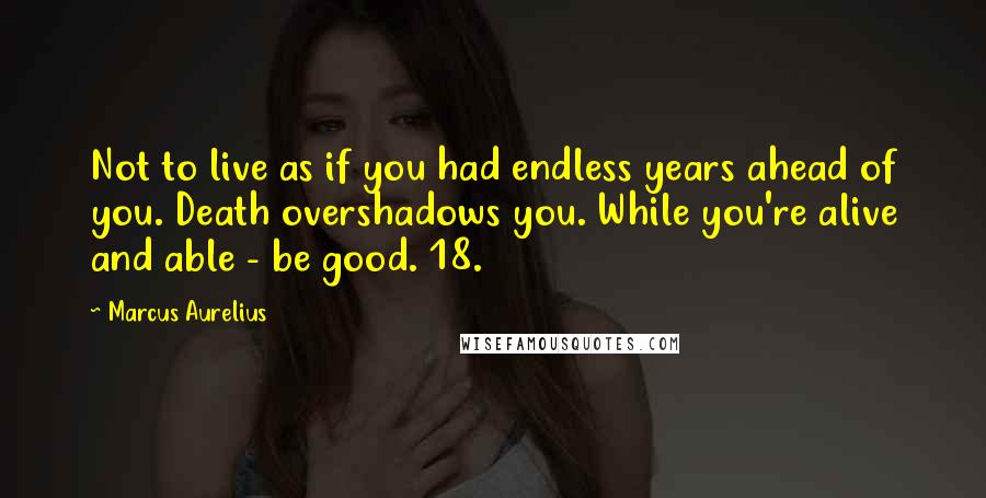 Marcus Aurelius Quotes: Not to live as if you had endless years ahead of you. Death overshadows you. While you're alive and able - be good. 18.