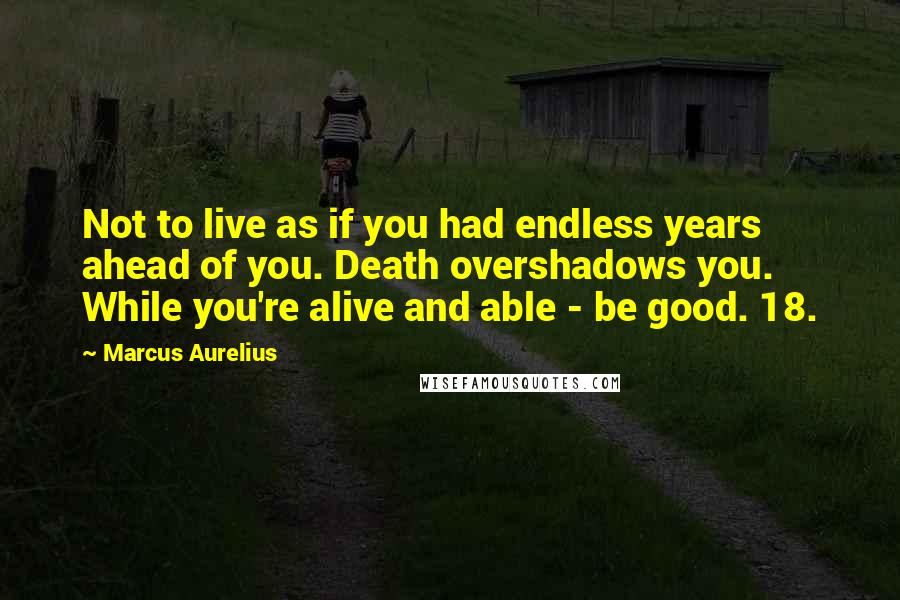 Marcus Aurelius Quotes: Not to live as if you had endless years ahead of you. Death overshadows you. While you're alive and able - be good. 18.