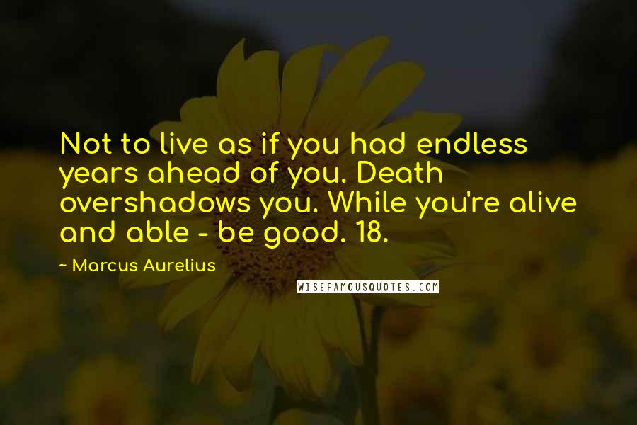 Marcus Aurelius Quotes: Not to live as if you had endless years ahead of you. Death overshadows you. While you're alive and able - be good. 18.