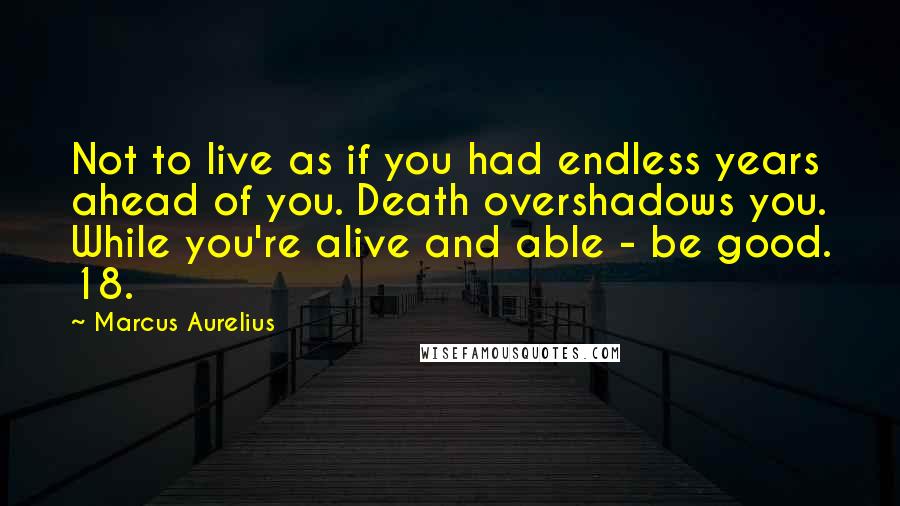 Marcus Aurelius Quotes: Not to live as if you had endless years ahead of you. Death overshadows you. While you're alive and able - be good. 18.