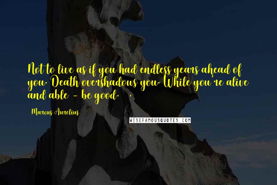 Marcus Aurelius Quotes: Not to live as if you had endless years ahead of you. Death overshadows you. While you're alive and able - be good. 18.