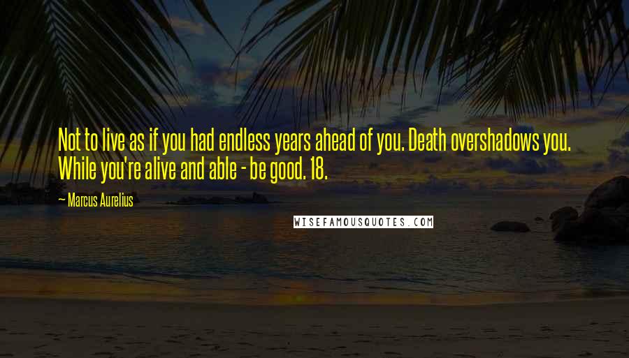 Marcus Aurelius Quotes: Not to live as if you had endless years ahead of you. Death overshadows you. While you're alive and able - be good. 18.