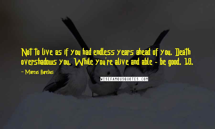 Marcus Aurelius Quotes: Not to live as if you had endless years ahead of you. Death overshadows you. While you're alive and able - be good. 18.