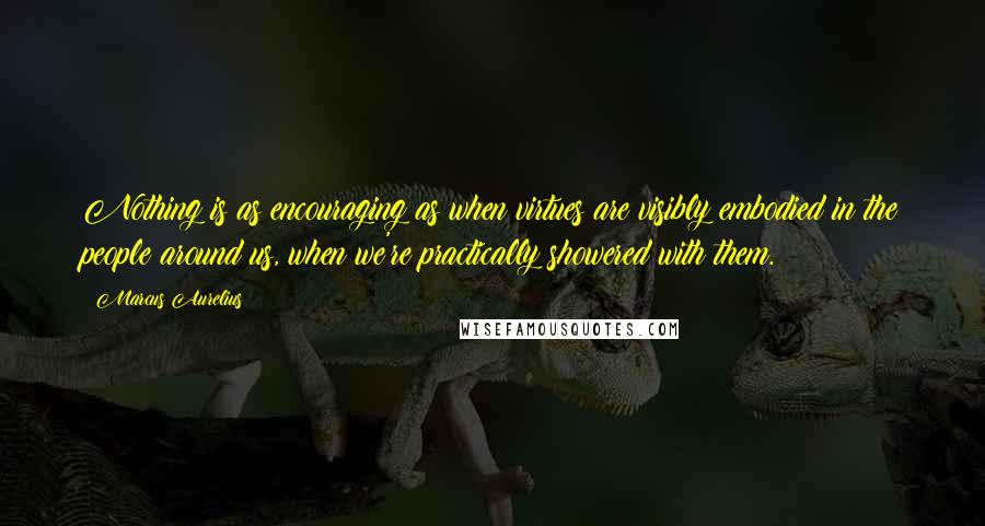 Marcus Aurelius Quotes: Nothing is as encouraging as when virtues are visibly embodied in the people around us, when we're practically showered with them.