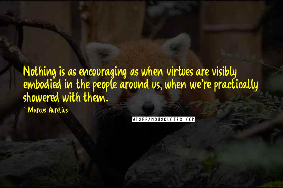 Marcus Aurelius Quotes: Nothing is as encouraging as when virtues are visibly embodied in the people around us, when we're practically showered with them.