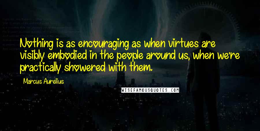 Marcus Aurelius Quotes: Nothing is as encouraging as when virtues are visibly embodied in the people around us, when we're practically showered with them.