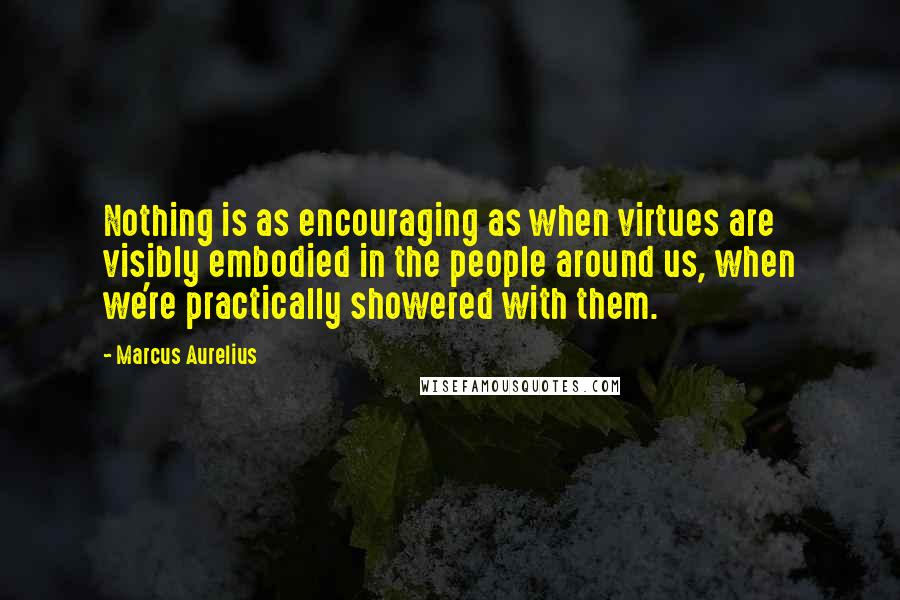 Marcus Aurelius Quotes: Nothing is as encouraging as when virtues are visibly embodied in the people around us, when we're practically showered with them.