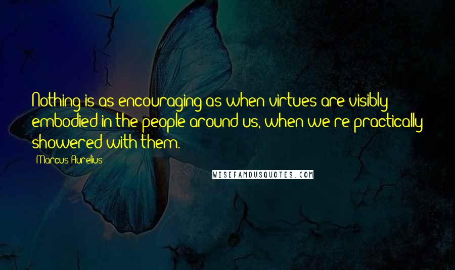 Marcus Aurelius Quotes: Nothing is as encouraging as when virtues are visibly embodied in the people around us, when we're practically showered with them.