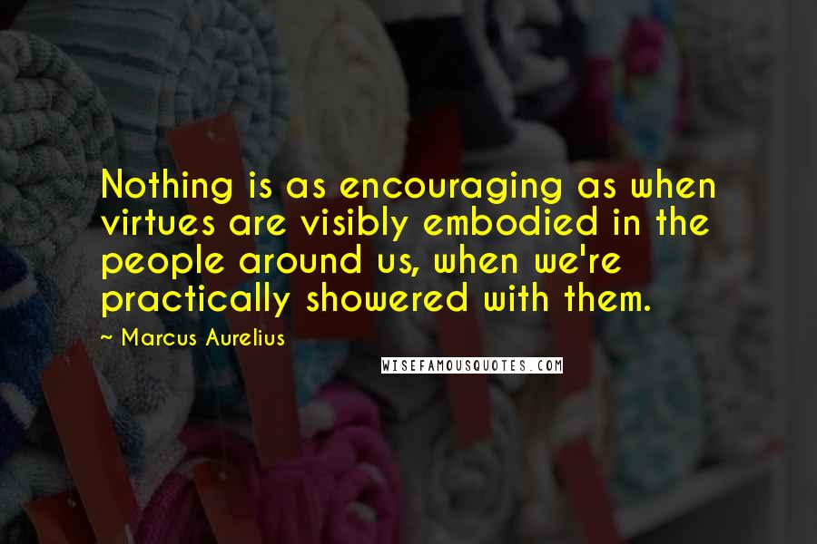Marcus Aurelius Quotes: Nothing is as encouraging as when virtues are visibly embodied in the people around us, when we're practically showered with them.
