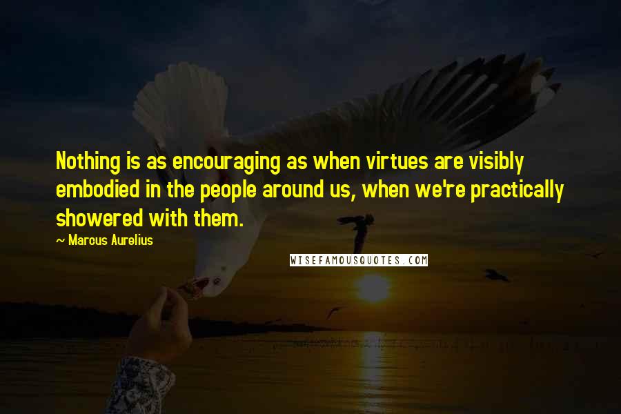 Marcus Aurelius Quotes: Nothing is as encouraging as when virtues are visibly embodied in the people around us, when we're practically showered with them.