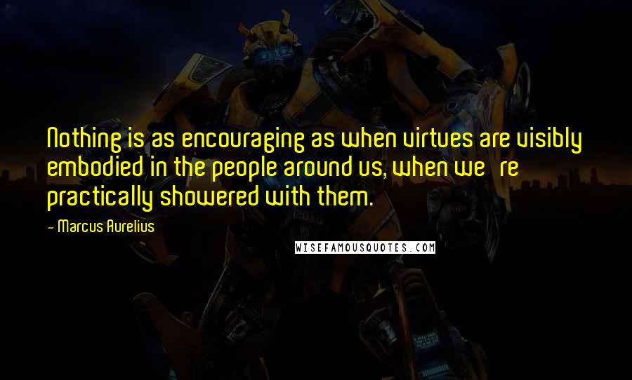 Marcus Aurelius Quotes: Nothing is as encouraging as when virtues are visibly embodied in the people around us, when we're practically showered with them.