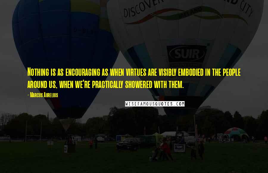 Marcus Aurelius Quotes: Nothing is as encouraging as when virtues are visibly embodied in the people around us, when we're practically showered with them.