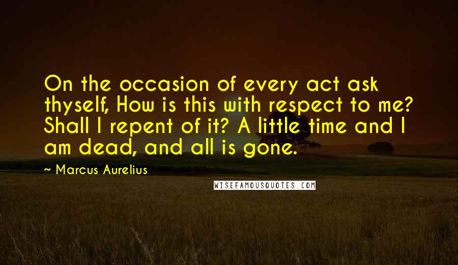Marcus Aurelius Quotes: On the occasion of every act ask thyself, How is this with respect to me? Shall I repent of it? A little time and I am dead, and all is gone.
