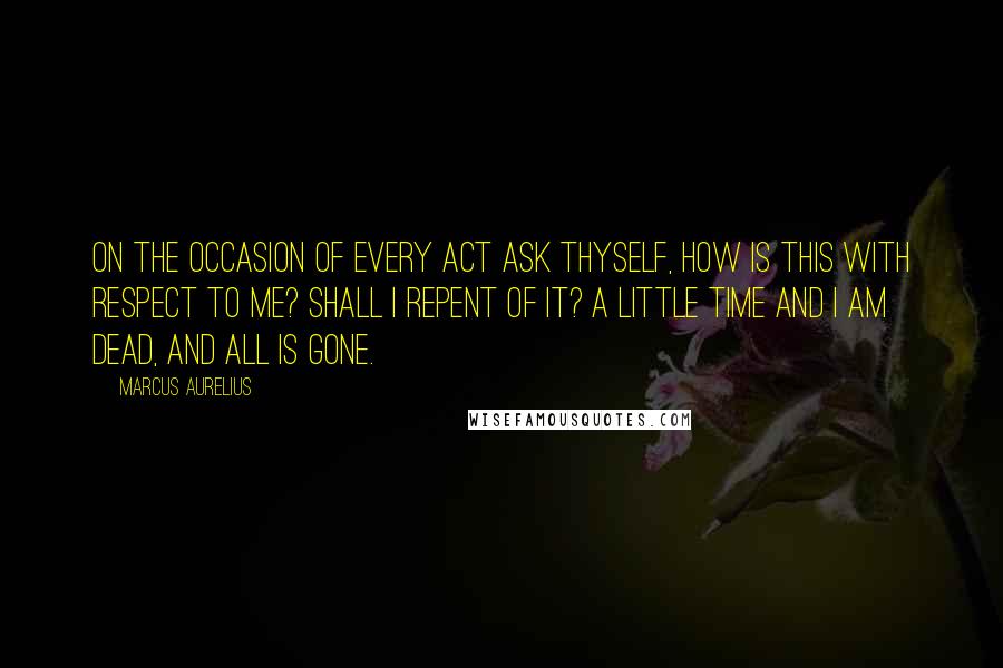 Marcus Aurelius Quotes: On the occasion of every act ask thyself, How is this with respect to me? Shall I repent of it? A little time and I am dead, and all is gone.