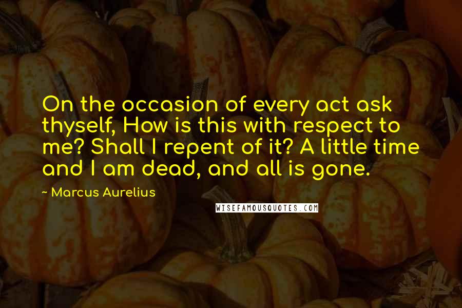 Marcus Aurelius Quotes: On the occasion of every act ask thyself, How is this with respect to me? Shall I repent of it? A little time and I am dead, and all is gone.