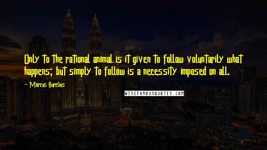 Marcus Aurelius Quotes: Only to the rational animal is it given to follow voluntarily what happens; but simply to follow is a necessity imposed on all.