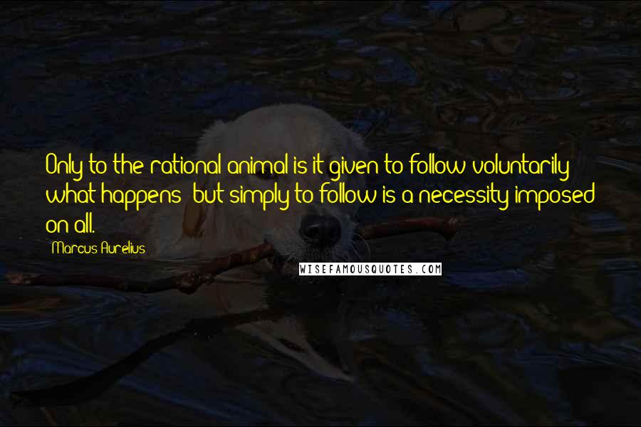 Marcus Aurelius Quotes: Only to the rational animal is it given to follow voluntarily what happens; but simply to follow is a necessity imposed on all.