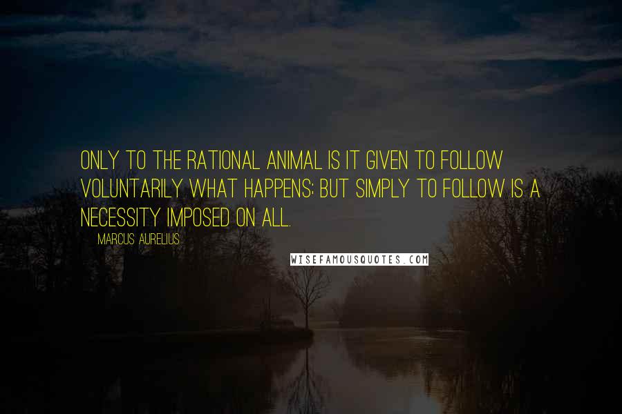 Marcus Aurelius Quotes: Only to the rational animal is it given to follow voluntarily what happens; but simply to follow is a necessity imposed on all.