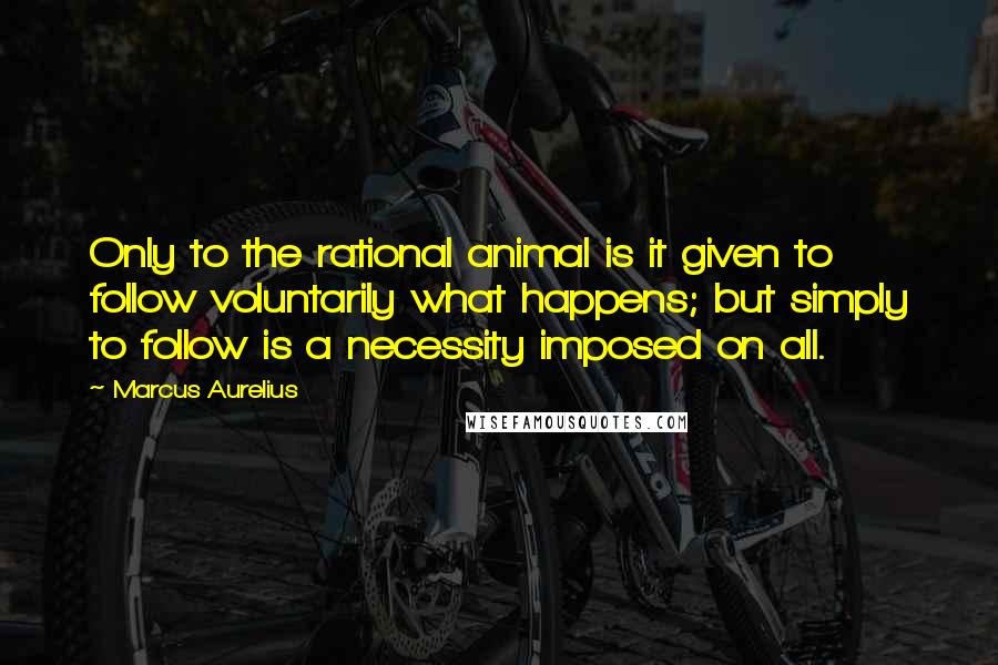 Marcus Aurelius Quotes: Only to the rational animal is it given to follow voluntarily what happens; but simply to follow is a necessity imposed on all.