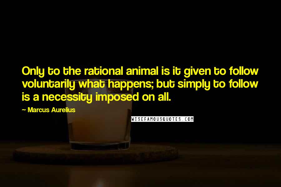 Marcus Aurelius Quotes: Only to the rational animal is it given to follow voluntarily what happens; but simply to follow is a necessity imposed on all.