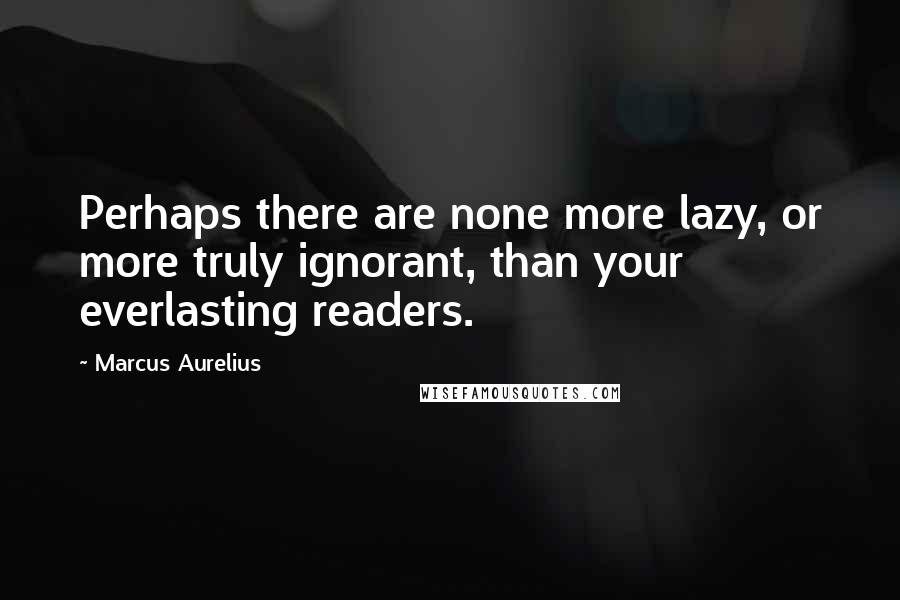 Marcus Aurelius Quotes: Perhaps there are none more lazy, or more truly ignorant, than your everlasting readers.