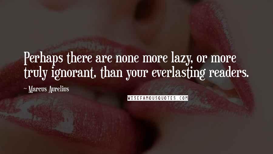 Marcus Aurelius Quotes: Perhaps there are none more lazy, or more truly ignorant, than your everlasting readers.