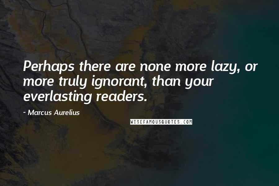 Marcus Aurelius Quotes: Perhaps there are none more lazy, or more truly ignorant, than your everlasting readers.