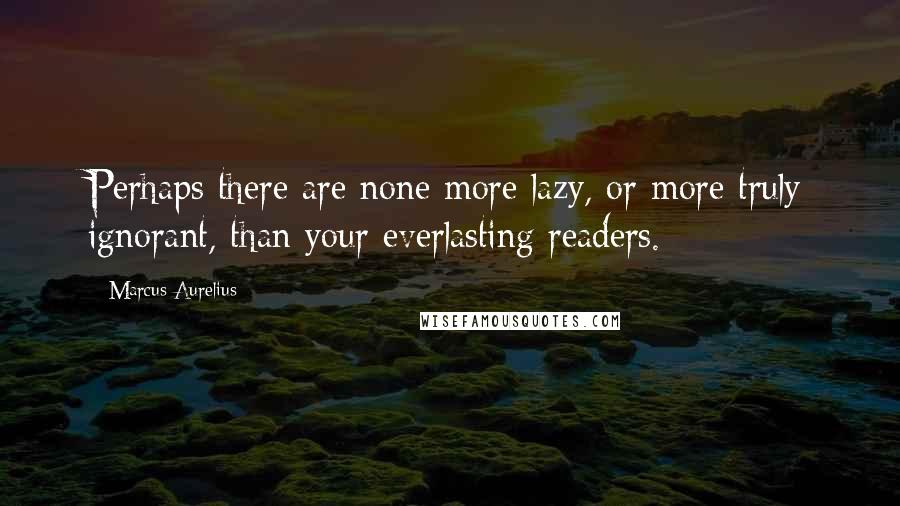 Marcus Aurelius Quotes: Perhaps there are none more lazy, or more truly ignorant, than your everlasting readers.